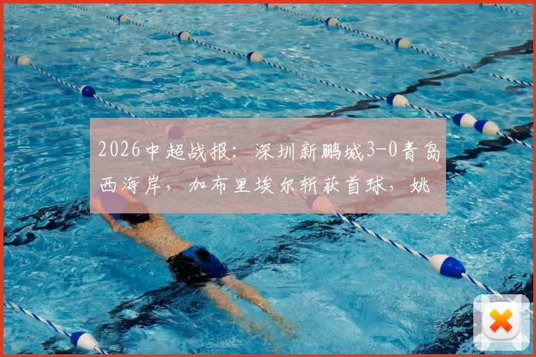 2026中超战报：深圳新鹏城3-0青岛西海岸，加布里埃尔斩获首球，姚均晟破门，附全场数据与战术复盘