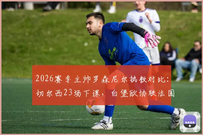 2026赛季主帅罗森尼尔执教对比：切尔西23场下课，白堡欧协联法国杯进四强，原因全解析