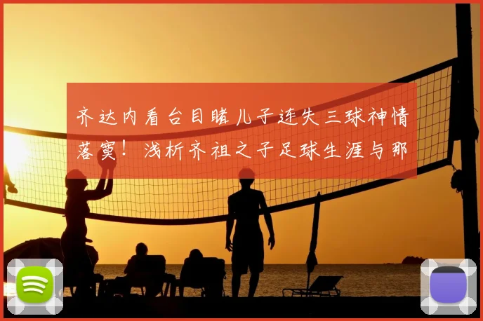 齐达内看台目睹儿子连失三球神情落寞！浅析齐祖之子足球生涯与那场对决