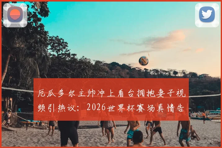 厄瓜多尔主帅冲上看台拥抱妻子视频引热议:2026世界杯赛场真情告白,赛后采访揭秘背后故事