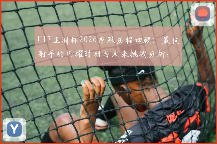 U17亚洲杯2026夺冠历程回顾：最佳射手的闪耀时刻与未来挑战分析，备战世界杯之路