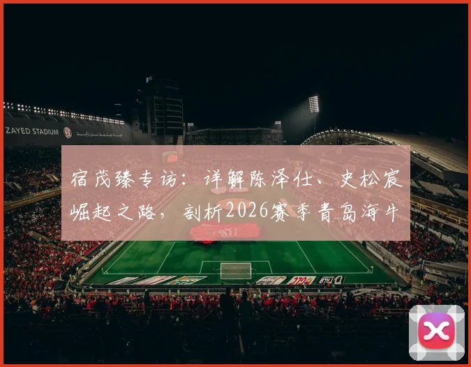 宿茂臻专访:详解陈泽仕、史松宸崛起之路,剖析2026赛季青岛海牛全新开放战术体系