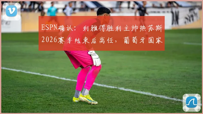 ESPN确认:利雅得胜利主帅热苏斯2026赛季结束后离任,葡萄牙国家队帅位成潜在下家