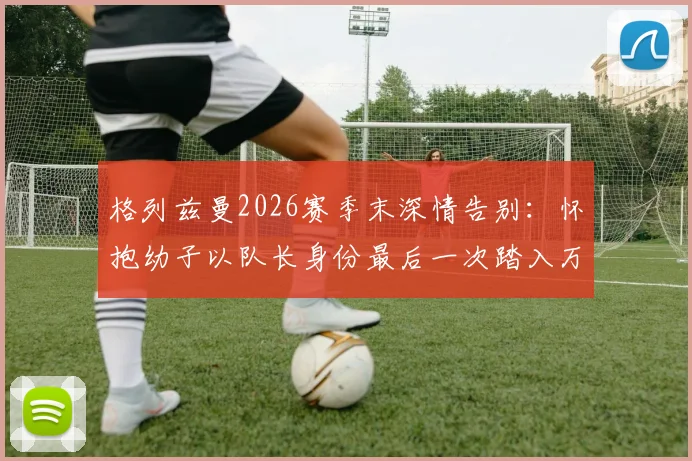 格列兹曼2026赛季末深情告别：怀抱幼子以队长身份最后一次踏入万达大都会球场全记录