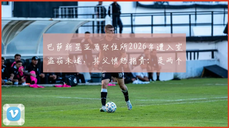 巴萨新星亚马尔住所2026年遭入室盗窃未遂，其父愤怒指责：是两个恶棍干的，我们没偷过东西