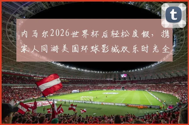 内马尔2026世界杯后轻松度假,携家人同游美国环球影城欢乐时光全记录
