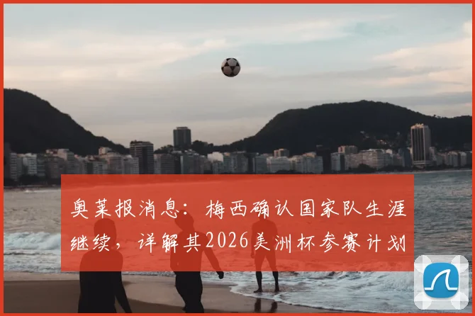 奥莱报消息:梅西确认国家队生涯继续,详解其2026美洲杯参赛计划与未来展望