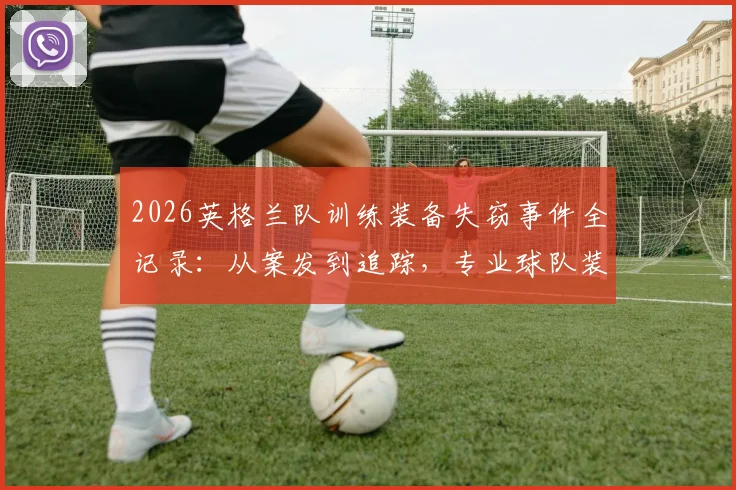 2026英格兰队训练装备失窃事件全记录:从案发到追踪,专业球队装备安保指南