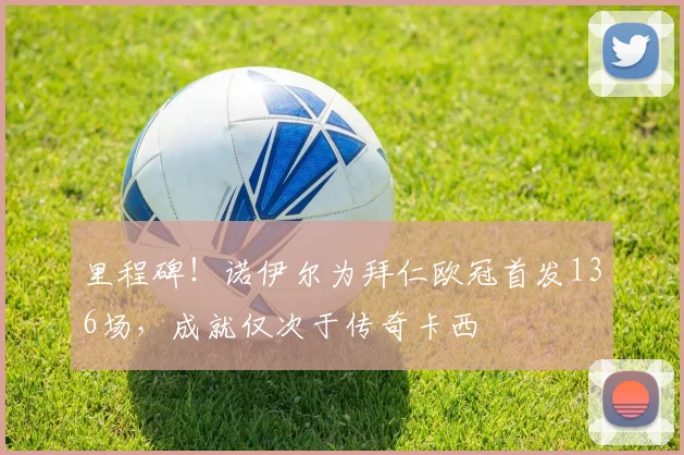 里程碑！诺伊尔为拜仁欧冠首发136场，成就仅次于传奇卡西