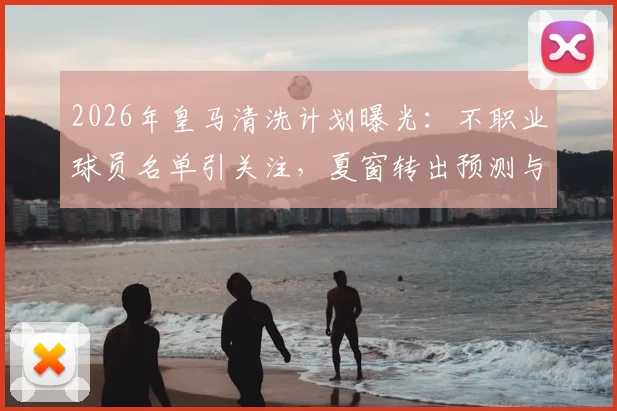 2026年皇马清洗计划曝光：不职业球员名单引关注，夏窗转出预测与更衣室问题深度剖析