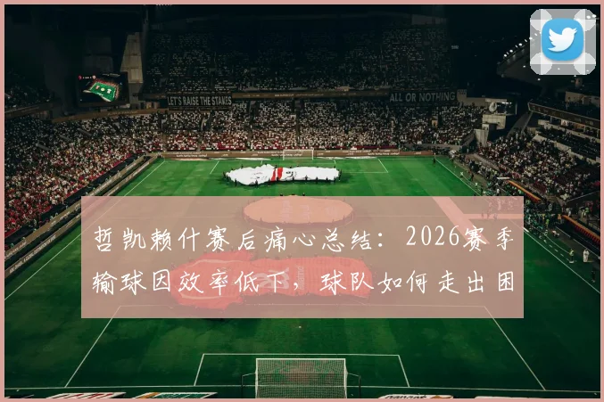 哲凯赖什赛后痛心总结:2026赛季输球因效率低下,球队如何走出困境?
