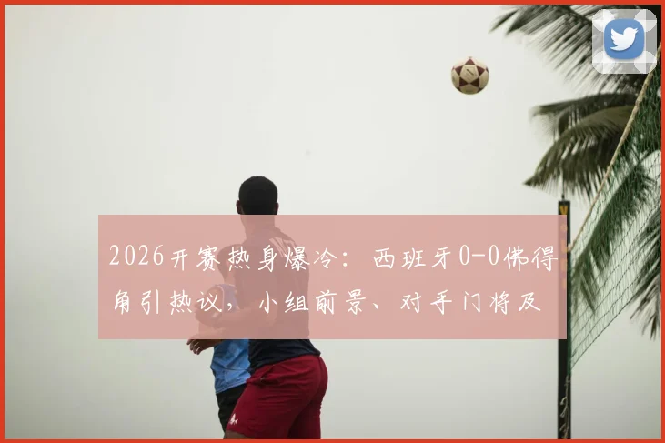2026开赛热身爆冷:西班牙0-0佛得角引热议,小组前景、对手门将及战术问题深度探讨