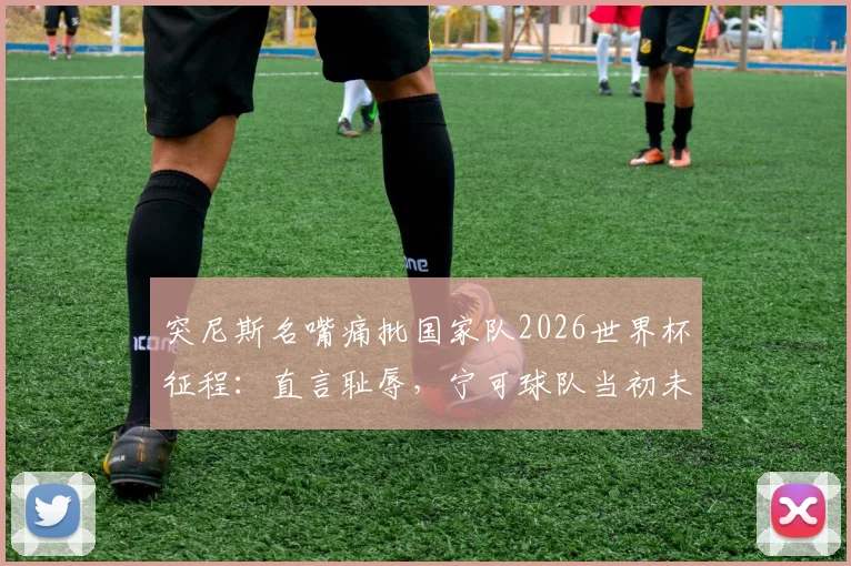突尼斯名嘴痛批国家队2026世界杯征程：直言耻辱，宁可球队当初未晋级，深度剖析球队未来重建之路