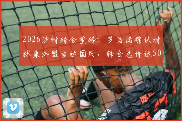 2026沙特转会重磅：罗马诺确认特林康加盟吉达国民，转会总价达5000万美元