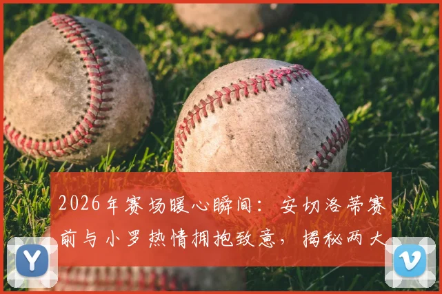 2026年赛场暖心瞬间:安切洛蒂赛前与小罗热情拥抱致意,揭秘两大传奇私下真实关系