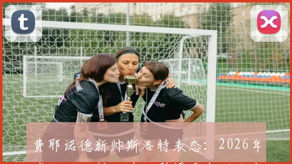 费耶诺德新帅斯洛特表态:2026年球队不大拆大建,引援重点瞄准定位球好手