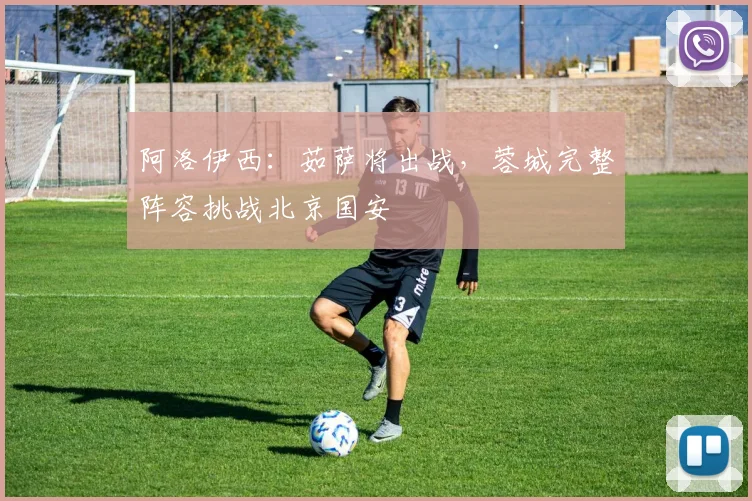 阿洛伊西：茹萨将出战，蓉城完整阵容挑战北京国安