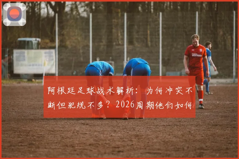 阿根廷足球战术解析:为何冲突不断但犯规不多?2026周期他们如何善用规则边缘艺术