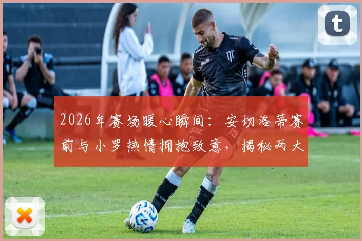 2026年赛场暖心瞬间：安切洛蒂赛前与小罗热情拥抱致意，揭秘两大传奇私下真实关系