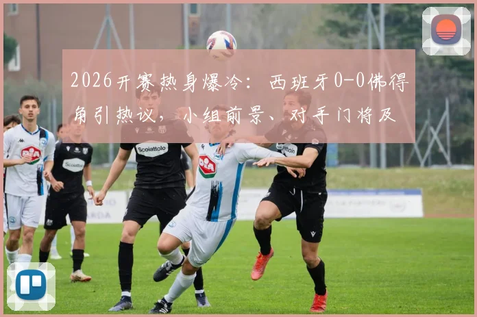2026开赛热身爆冷：西班牙0-0佛得角引热议，小组前景、对手门将及战术问题深度探讨