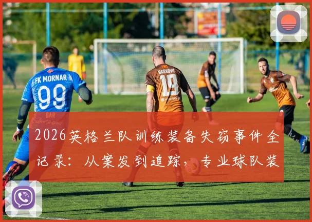 2026英格兰队训练装备失窃事件全记录：从案发到追踪，专业球队装备安保指南