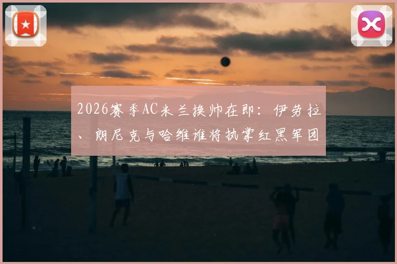 2026赛季AC米兰换帅在即：伊劳拉、朗尼克与哈维谁将执掌红黑军团帅印？