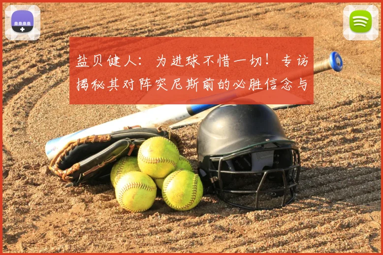 盐贝健人:为进球不惜一切!专访揭秘其对阵突尼斯前的必胜信念与进球秘诀