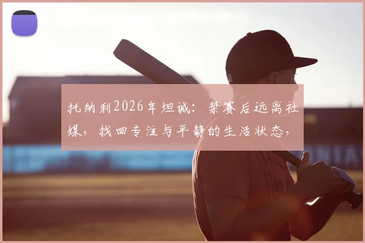 托纳利2026年坦诚：禁赛后远离社媒，找回专注与平静的生活状态，对职业球员是种解脱