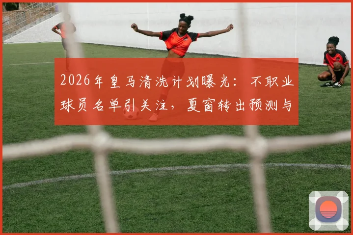 2026年皇马清洗计划曝光：不职业球员名单引关注，夏窗转出预测与更衣室问题深度剖析
