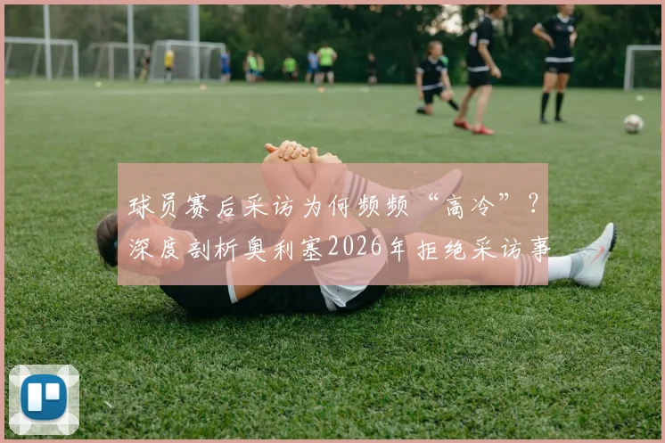 球员赛后采访为何频频“高冷”?深度剖析奥利塞2026年拒绝采访事件背后的球场文化与舆论风波
