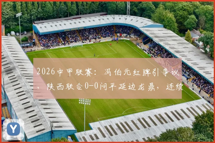 2026中甲联赛：冯伯元红牌引争议，陕西联合0-0闷平延边龙鼎，连续三轮不胜困境解析