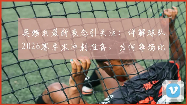 奥赖利最新表态引关注:详解球队2026赛季末冲刺准备,为何每场比赛都至关重要