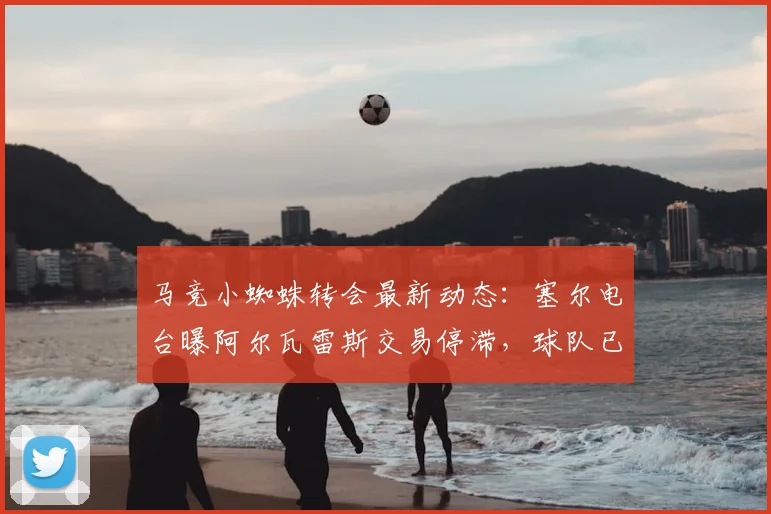 马竞小蜘蛛转会最新动态：塞尔电台曝阿尔瓦雷斯交易停滞，球队已启动2026赛季B计划