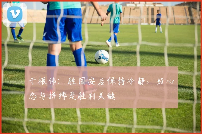 于根伟:胜国安后保持冷静,好心态与拼搏是胜利关键