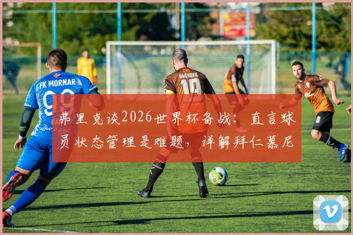 弗里克谈2026世界杯备战：直言球员状态管理是难题，详解拜仁慕尼黑下赛季三大改进关键点