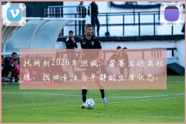 托纳利2026年坦诚：禁赛后远离社媒，找回专注与平静的生活状态，对职业球员是种解脱