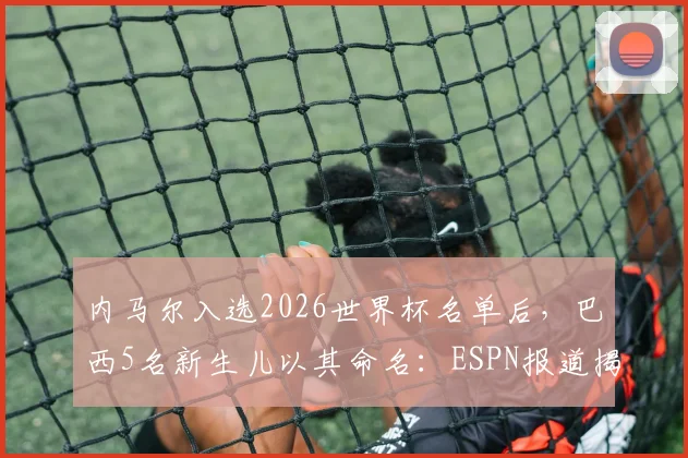 内马尔入选2026世界杯名单后,巴西5名新生儿以其命名:ESPN报道揭示球星文化影响力