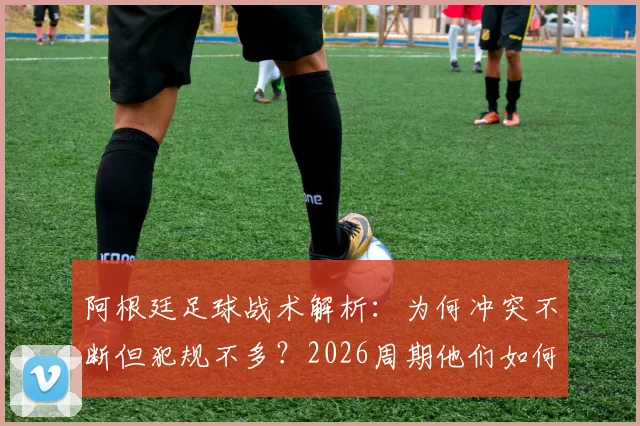 阿根廷足球战术解析：为何冲突不断但犯规不多？2026周期他们如何善用规则边缘艺术