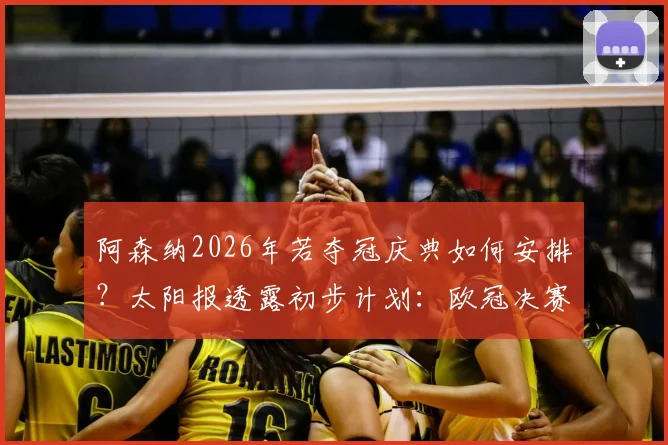 阿森纳2026年若夺冠庆典如何安排？太阳报透露初步计划：欧冠决赛次日或成庆祝日，附历年庆祝地点与时间回顾