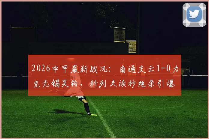 2026中甲最新战况：南通支云1-0力克无锡吴钩，科列夫读秒绝杀引爆全场