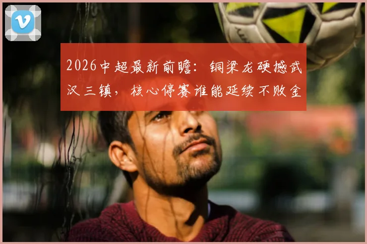 2026中超最新前瞻：铜梁龙硬撼武汉三镇，核心停赛谁能延续不败金身？附赛程分析与赢球关键解读