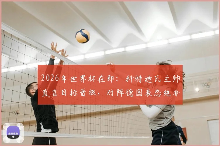 2026年世界杯在即：科特迪瓦主帅直言目标晋级，对阵德国表态绝非陪跑
