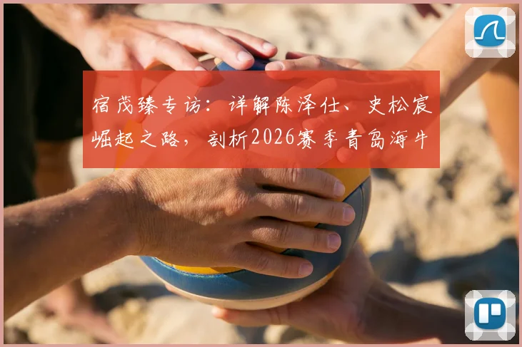 宿茂臻专访：详解陈泽仕、史松宸崛起之路，剖析2026赛季青岛海牛全新开放战术体系