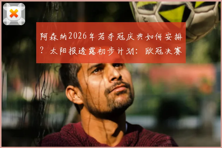 阿森纳2026年若夺冠庆典如何安排?太阳报透露初步计划:欧冠决赛次日或成庆祝日,附历年庆祝地点与时间回顾