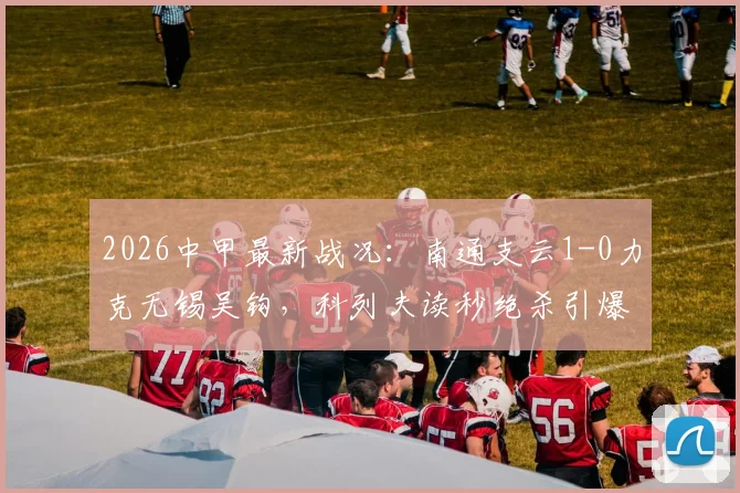 2026中甲最新战况：南通支云1-0力克无锡吴钩，科列夫读秒绝杀引爆全场