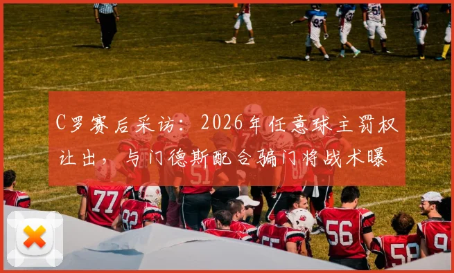 C罗赛后采访:2026年任意球主罚权让出,与门德斯配合骗门将战术曝光