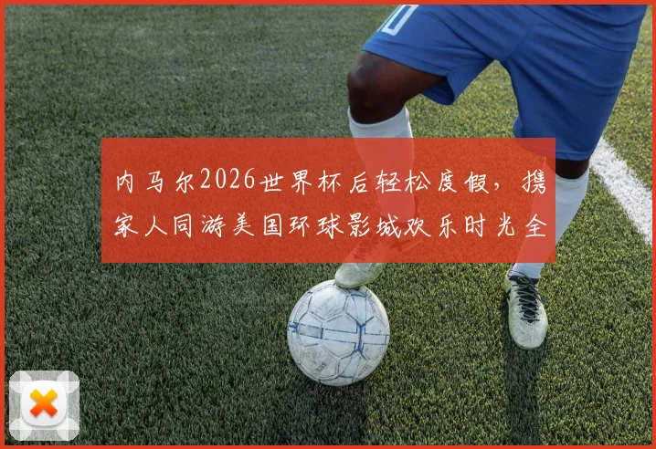 内马尔2026世界杯后轻松度假，携家人同游美国环球影城欢乐时光全记录