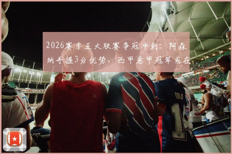 2026赛季五大联赛争冠冲刺：阿森纳手握3分优势，西甲意甲冠军或在下轮诞生