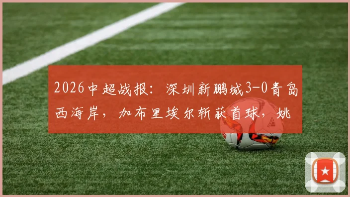2026中超战报:深圳新鹏城3-0青岛西海岸,加布里埃尔斩获首球,姚均晟破门,附全场数据与战术复盘