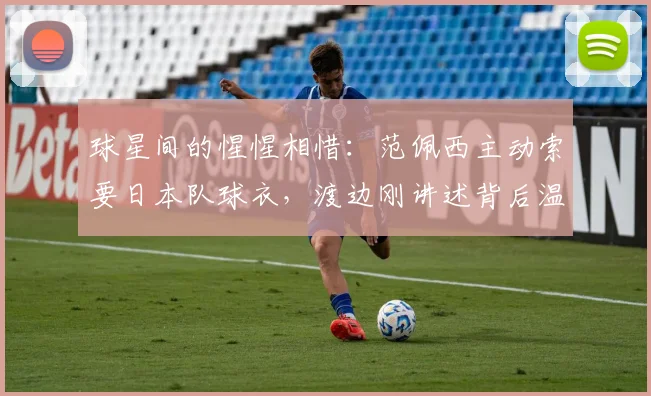 球星间的惺惺相惜:范佩西主动索要日本队球衣,渡边刚讲述背后温暖故事